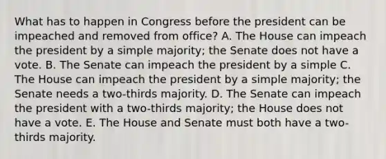 What has to happen in Congress before the president can be impeached and removed from office? A. The House can impeach the president by a simple majority; the Senate does not have a vote. B. The Senate can impeach the president by a simple C. The House can impeach the president by a simple majority; the Senate needs a two-thirds majority. D. The Senate can impeach the president with a two-thirds majority; the House does not have a vote. E. The House and Senate must both have a two-thirds majority.