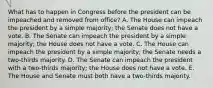 What has to happen in Congress before the president can be impeached and removed from office? A. The House can impeach the president by a simple majority; the Senate does not have a vote. B. The Senate can impeach the president by a simple majority; the House does not have a vote. C. The House can impeach the president by a simple majority; the Senate needs a two-thirds majority. D. The Senate can impeach the president with a two-thirds majority; the House does not have a vote. E. The House and Senate must both have a two-thirds majority.