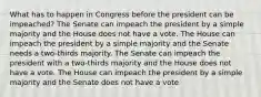 What has to happen in Congress before the president can be impeached? The Senate can impeach the president by a simple majority and the House does not have a vote. The House can impeach the president by a simple majority and the Senate needs a two-thirds majority. The Senate can impeach the president with a two-thirds majority and the House does not have a vote. The House can impeach the president by a simple majority and the Senate does not have a vote