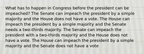 What has to happen in Congress before the president can be impeached? The Senate can impeach the president by a simple majority and the House does not have a vote. The House can impeach the president by a simple majority and the Senate needs a two-thirds majority. The Senate can impeach the president with a two-thirds majority and the House does not have a vote. The House can impeach the president by a simple majority and the Senate does not have a vote