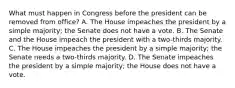 What must happen in Congress before the president can be removed from office? A. The House impeaches the president by a simple majority; the Senate does not have a vote. B. The Senate and the House impeach the president with a two-thirds majority. C. The House impeaches the president by a simple majority; the Senate needs a two-thirds majority. D. The Senate impeaches the president by a simple majority; the House does not have a vote.