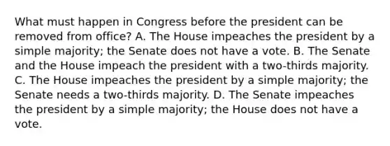 What must happen in Congress before the president can be removed from office? A. The House impeaches the president by a simple majority; the Senate does not have a vote. B. The Senate and the House impeach the president with a two-thirds majority. C. The House impeaches the president by a simple majority; the Senate needs a two-thirds majority. D. The Senate impeaches the president by a simple majority; the House does not have a vote.