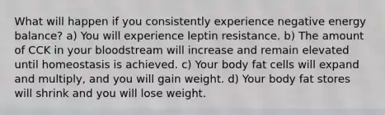 What will happen if you consistently experience negative energy balance? a) You will experience leptin resistance. b) The amount of CCK in your bloodstream will increase and remain elevated until homeostasis is achieved. c) Your body fat cells will expand and multiply, and you will gain weight. d) Your body fat stores will shrink and you will lose weight.