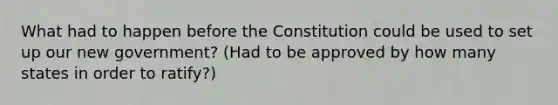 What had to happen before the Constitution could be used to set up our new government? (Had to be approved by how many states in order to ratify?)