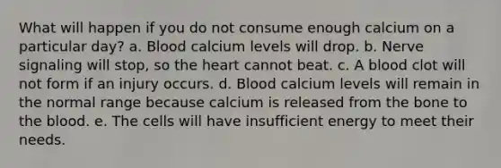 What will happen if you do not consume enough calcium on a particular day? a. Blood calcium levels will drop. b. Nerve signaling will stop, so the heart cannot beat. c. A blood clot will not form if an injury occurs. d. Blood calcium levels will remain in the normal range because calcium is released from the bone to the blood. e. The cells will have insufficient energy to meet their needs.