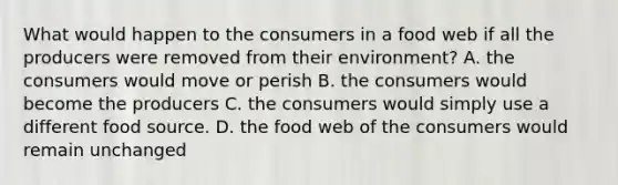 What would happen to the consumers in a food web if all the producers were removed from their environment? A. the consumers would move or perish B. the consumers would become the producers C. the consumers would simply use a different food source. D. the food web of the consumers would remain unchanged