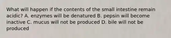 What will happen if the contents of the small intestine remain acidic? A. enzymes will be denatured B. pepsin will become inactive C. mucus will not be produced D. bile will not be produced