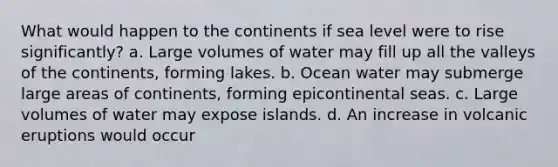 What would happen to the continents if sea level were to rise significantly? a. Large volumes of water may fill up all the valleys of the continents, forming lakes. b. Ocean water may submerge large areas of continents, forming epicontinental seas. c. Large volumes of water may expose islands. d. An increase in volcanic eruptions would occur