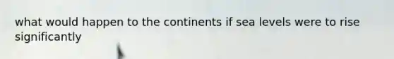 what would happen to the continents if sea levels were to rise significantly