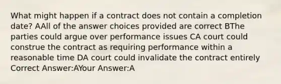 What might happen if a contract does not contain a completion date? AAll of the answer choices provided are correct BThe parties could argue over performance issues CA court could construe the contract as requiring performance within a reasonable time DA court could invalidate the contract entirely Correct Answer:AYour Answer:A