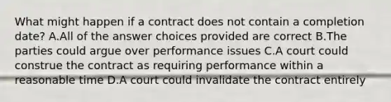 What might happen if a contract does not contain a completion date? A.All of the answer choices provided are correct B.The parties could argue over performance issues C.A court could construe the contract as requiring performance within a reasonable time D.A court could invalidate the contract entirely