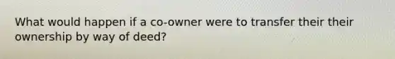 What would happen if a co-owner were to transfer their their ownership by way of deed?