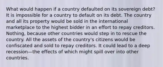 What would happen if a country defaulted on its sovereign debt? It is impossible for a country to default on its debt. The country and all its property would be sold in the international marketplace to the highest bidder in an effort to repay creditors. Nothing, because other countries would step in to rescue the country. All the assets of the country's citizens would be confiscated and sold to repay creditors. It could lead to a deep recession—the effects of which might spill over into other countries.