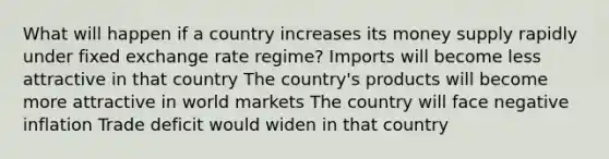 What will happen if a country increases its money supply rapidly under fixed exchange rate regime? Imports will become less attractive in that country The country's products will become more attractive in world markets The country will face negative inflation Trade deficit would widen in that country