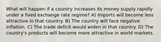 What will happen if a country increases its money supply rapidly under a fixed exchange rate regime? A) Imports will become less attractive in that country. B) The country will face negative inflation. C) The trade deficit would widen in that country. D) The country's products will become more attractive in world markets.