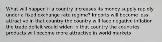 What will happen if a country increases its money supply rapidly under a fixed exchange rate regime? Imports will become less attractive in that country the country will face negative inflation the trade deficit would widen in that country the countries products will become more attractive in world markets