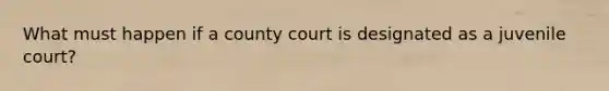 What must happen if a county court is designated as a juvenile court?