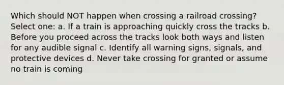 Which should NOT happen when crossing a railroad crossing? Select one: a. If a train is approaching quickly cross the tracks b. Before you proceed across the tracks look both ways and listen for any audible signal c. Identify all warning signs, signals, and protective devices d. Never take crossing for granted or assume no train is coming