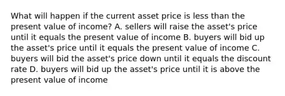 What will happen if the current asset price is less than the present value of income? A. sellers will raise the asset's price until it equals the present value of income B. buyers will bid up the asset's price until it equals the present value of income C. buyers will bid the asset's price down until it equals the discount rate D. buyers will bid up the asset's price until it is above the present value of income