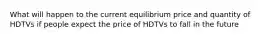 What will happen to the current equilibrium price and quantity of HDTVs if people expect the price of HDTVs to fall in the future