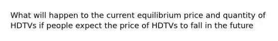 What will happen to the current equilibrium price and quantity of HDTVs if people expect the price of HDTVs to fall in the future