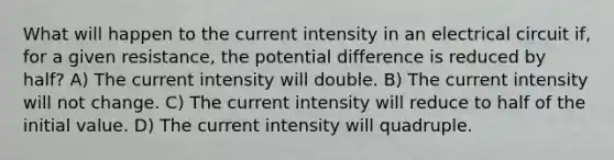 What will happen to the current intensity in an electrical circuit if, for a given resistance, the potential difference is reduced by half? A) The current intensity will double. B) The current intensity will not change. C) The current intensity will reduce to half of the initial value. D) The current intensity will quadruple.