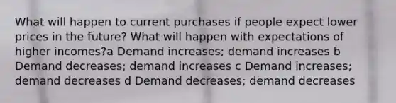 What will happen to current purchases if people expect lower prices in the future? What will happen with expectations of higher incomes?a Demand increases; demand increases b Demand decreases; demand increases c Demand increases; demand decreases d Demand decreases; demand decreases