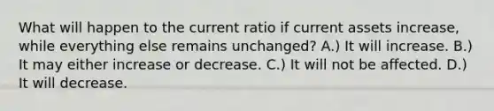 What will happen to the current ratio if current assets increase, while everything else remains unchanged? A.) It will increase. B.) It may either increase or decrease. C.) It will not be affected. D.) It will decrease.