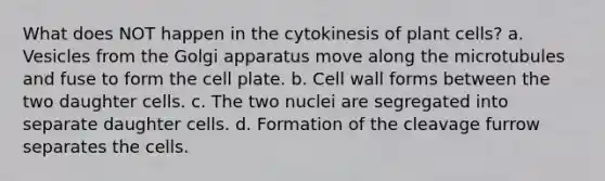 What does NOT happen in the cytokinesis of plant cells? a. Vesicles from the Golgi apparatus move along the microtubules and fuse to form the cell plate. b. Cell wall forms between the two daughter cells. c. The two nuclei are segregated into separate daughter cells. d. Formation of the cleavage furrow separates the cells.