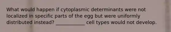 What would happen if cytoplasmic determinants were not localized in specific parts of the egg but were uniformly distributed instead? ____________ cell types would not develop.