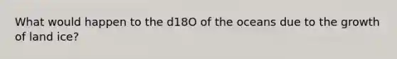 What would happen to the d18O of the oceans due to the growth of land ice?