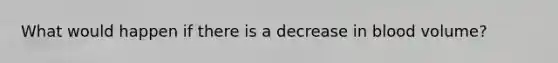 What would happen if there is a decrease in blood volume?