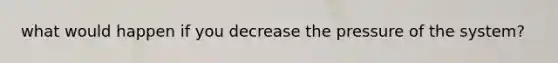 what would happen if you decrease the pressure of the system?