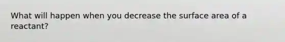 What will happen when you decrease the surface area of a reactant?