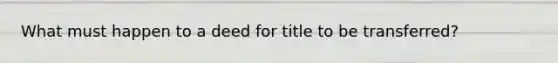 What must happen to a deed for title to be transferred?