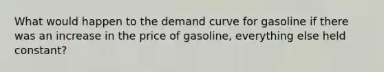 What would happen to the demand curve for gasoline if there was an increase in the price of gasoline, everything else held constant?