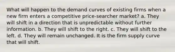 What will happen to the demand curves of existing firms when a new firm enters a competitive price-searcher market? a. They will shift in a direction that is unpredictable without further information. b. They will shift to the right. c. They will shift to the left. d. They will remain unchanged. It is the firm supply curve that will shift.