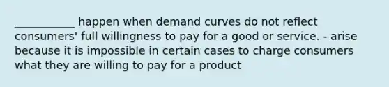 ___________ happen when demand curves do not reflect consumers' full willingness to pay for a good or service. - arise because it is impossible in certain cases to charge consumers what they are willing to pay for a product