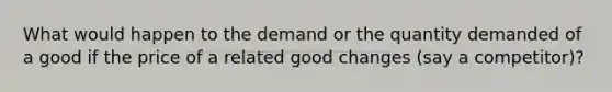 What would happen to the demand or the quantity demanded of a good if the price of a related good changes (say a competitor)?