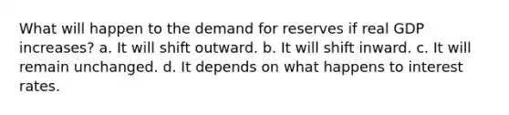 What will happen to the demand for reserves if real GDP increases? a. It will shift outward. b. It will shift inward. c. It will remain unchanged. d. It depends on what happens to interest rates.