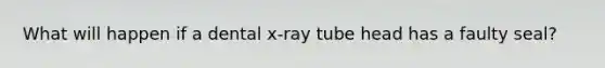 What will happen if a dental x-ray tube head has a faulty seal?