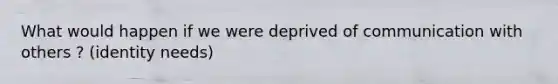 What would happen if we were deprived of communication with others ? (identity needs)