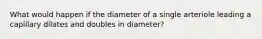 What would happen if the diameter of a single arteriole leading a capillary dilates and doubles in diameter?