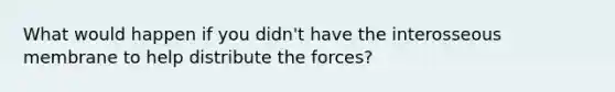 What would happen if you didn't have the interosseous membrane to help distribute the forces?