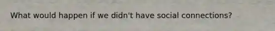 What would happen if we didn't have social connections?