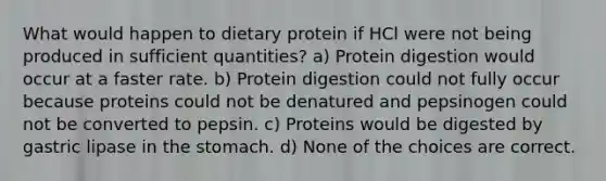 What would happen to dietary protein if HCl were not being produced in sufficient quantities? a) Protein digestion would occur at a faster rate. b) Protein digestion could not fully occur because proteins could not be denatured and pepsinogen could not be converted to pepsin. c) Proteins would be digested by gastric lipase in the stomach. d) None of the choices are correct.