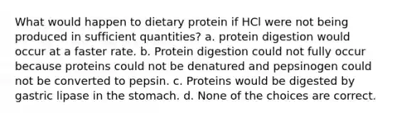 What would happen to dietary protein if HCl were not being produced in sufficient quantities? a. protein digestion would occur at a faster rate. b. Protein digestion could not fully occur because proteins could not be denatured and pepsinogen could not be converted to pepsin. c. Proteins would be digested by gastric lipase in the stomach. d. None of the choices are correct.