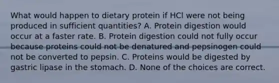 What would happen to dietary protein if HCl were not being produced in sufficient quantities? A. Protein digestion would occur at a faster rate. B. Protein digestion could not fully occur because proteins could not be denatured and pepsinogen could not be converted to pepsin. C. Proteins would be digested by gastric lipase in the stomach. D. None of the choices are correct.