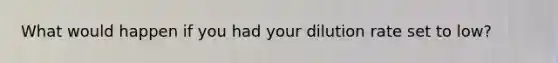 What would happen if you had your dilution rate set to low?