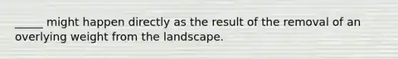 _____ might happen directly as the result of the removal of an overlying weight from the landscape.